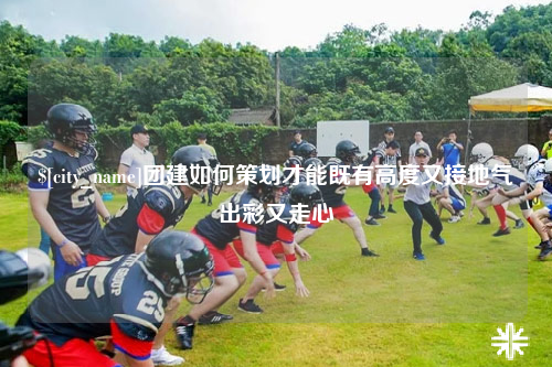 河源团建如何策划才能既有高度又接地气出彩又走心